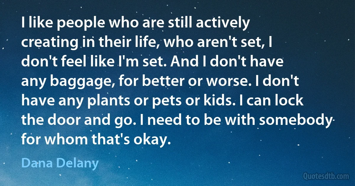 I like people who are still actively creating in their life, who aren't set, I don't feel like I'm set. And I don't have any baggage, for better or worse. I don't have any plants or pets or kids. I can lock the door and go. I need to be with somebody for whom that's okay. (Dana Delany)