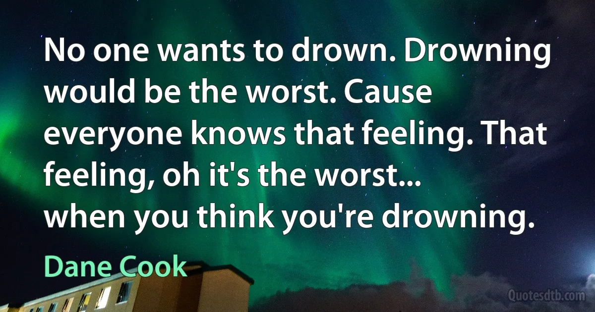 No one wants to drown. Drowning would be the worst. Cause everyone knows that feeling. That feeling, oh it's the worst... when you think you're drowning. (Dane Cook)