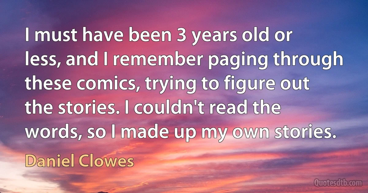 I must have been 3 years old or less, and I remember paging through these comics, trying to figure out the stories. I couldn't read the words, so I made up my own stories. (Daniel Clowes)