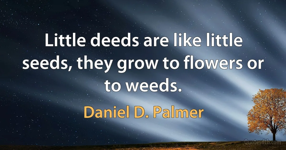 Little deeds are like little seeds, they grow to flowers or to weeds. (Daniel D. Palmer)