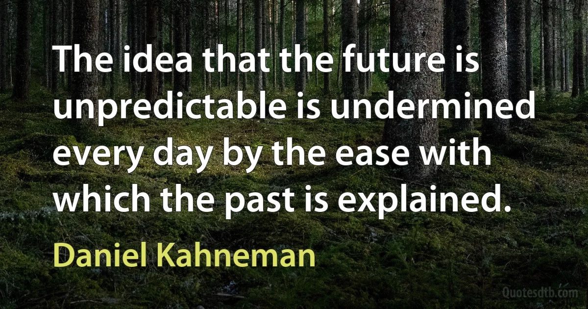 The idea that the future is unpredictable is undermined every day by the ease with which the past is explained. (Daniel Kahneman)