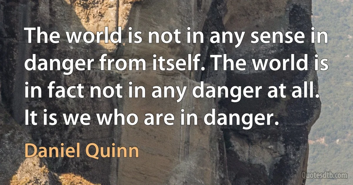 The world is not in any sense in danger from itself. The world is in fact not in any danger at all. It is we who are in danger. (Daniel Quinn)