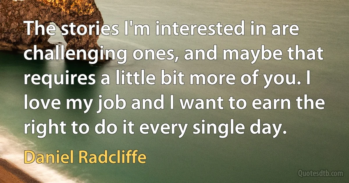 The stories I'm interested in are challenging ones, and maybe that requires a little bit more of you. I love my job and I want to earn the right to do it every single day. (Daniel Radcliffe)