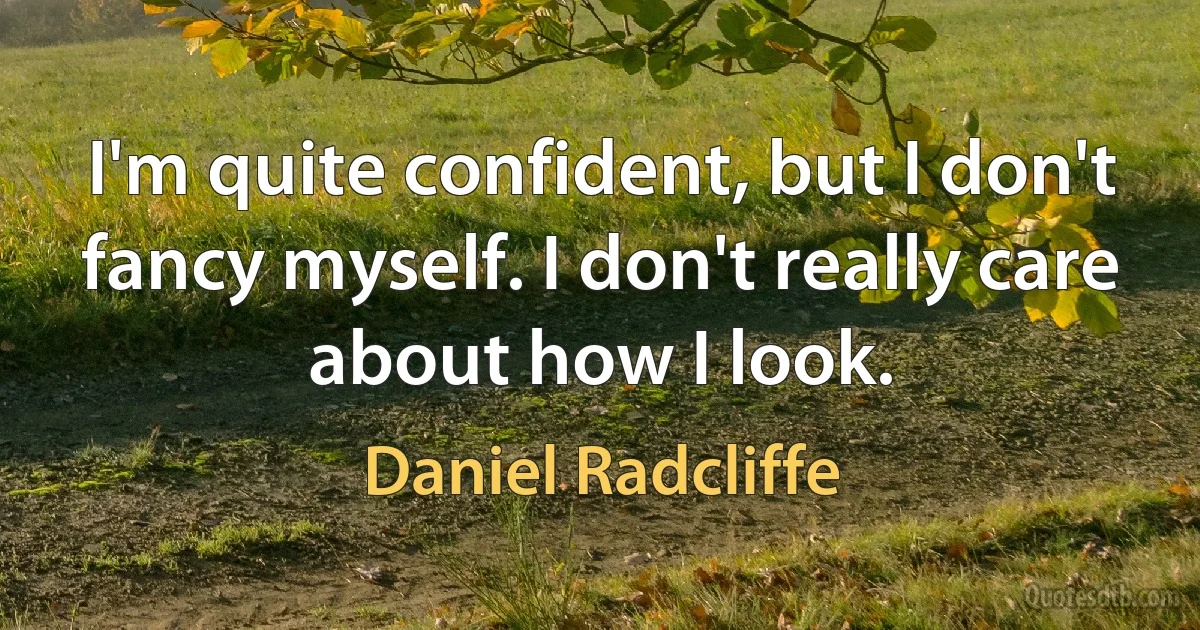 I'm quite confident, but I don't fancy myself. I don't really care about how I look. (Daniel Radcliffe)