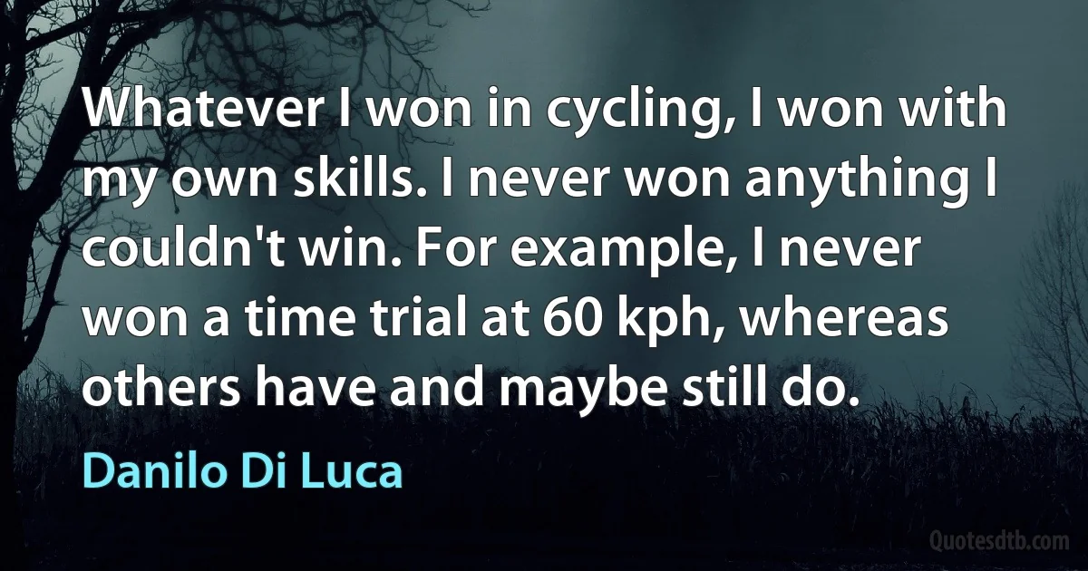 Whatever I won in cycling, I won with my own skills. I never won anything I couldn't win. For example, I never won a time trial at 60 kph, whereas others have and maybe still do. (Danilo Di Luca)