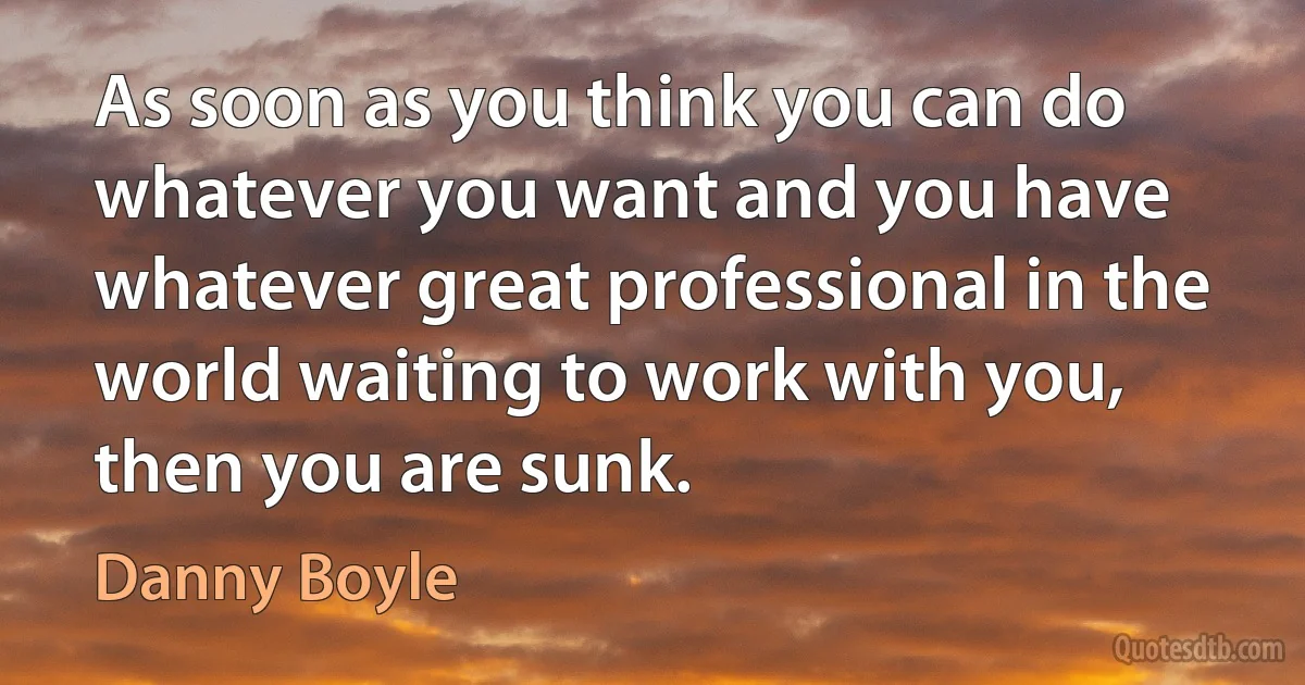 As soon as you think you can do whatever you want and you have whatever great professional in the world waiting to work with you, then you are sunk. (Danny Boyle)