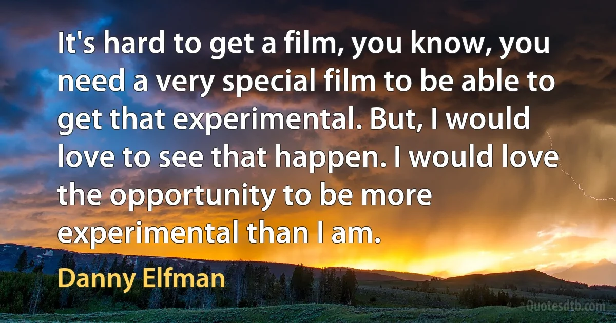 It's hard to get a film, you know, you need a very special film to be able to get that experimental. But, I would love to see that happen. I would love the opportunity to be more experimental than I am. (Danny Elfman)