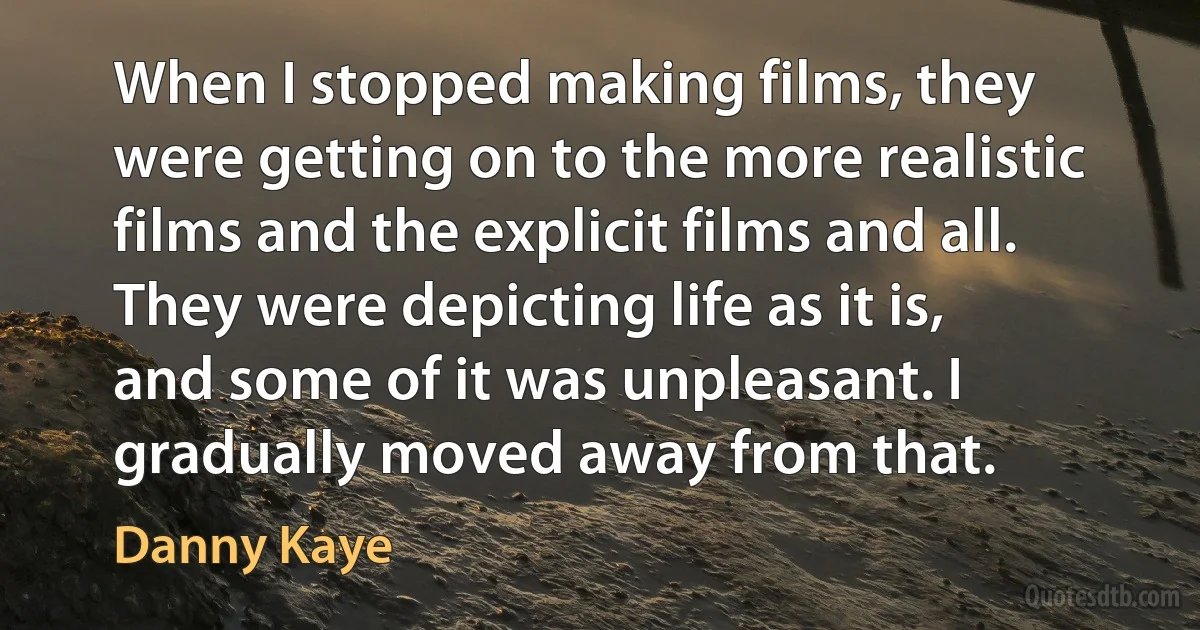 When I stopped making films, they were getting on to the more realistic films and the explicit films and all. They were depicting life as it is, and some of it was unpleasant. I gradually moved away from that. (Danny Kaye)