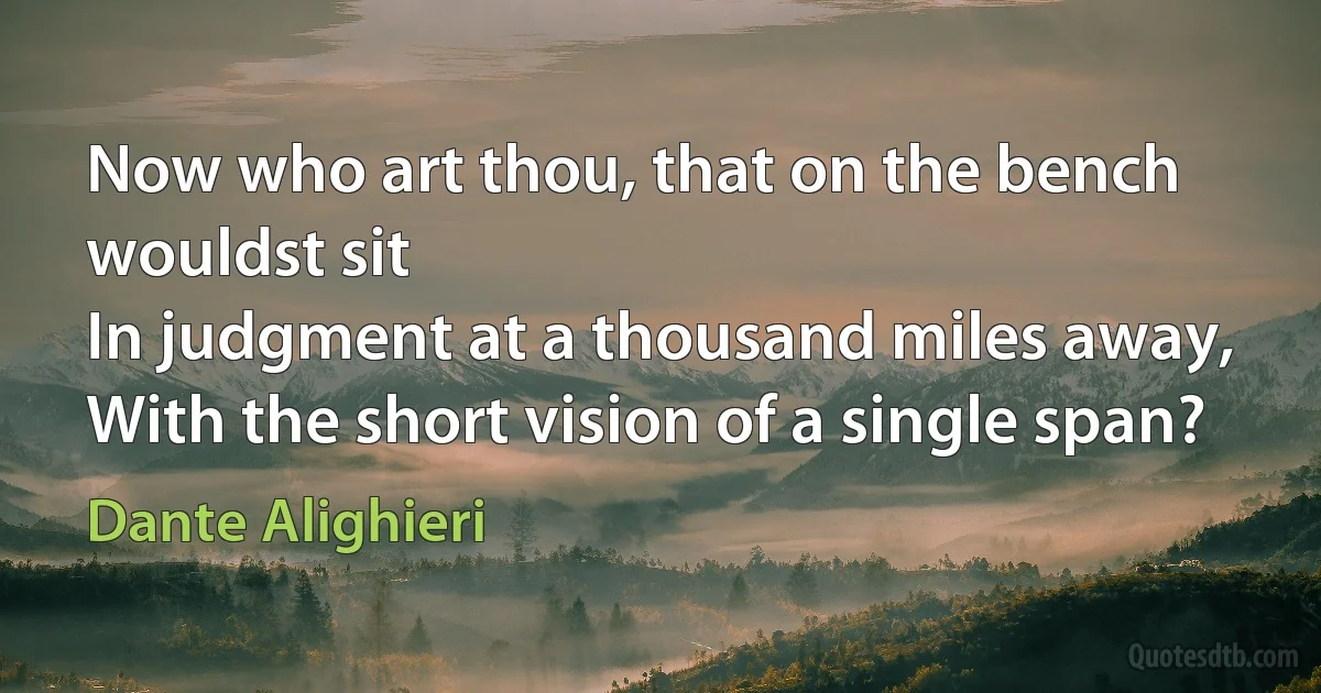 Now who art thou, that on the bench wouldst sit
In judgment at a thousand miles away,
With the short vision of a single span? (Dante Alighieri)