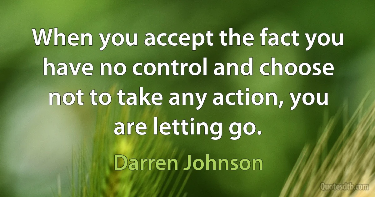 When you accept the fact you have no control and choose not to take any action, you are letting go. (Darren Johnson)