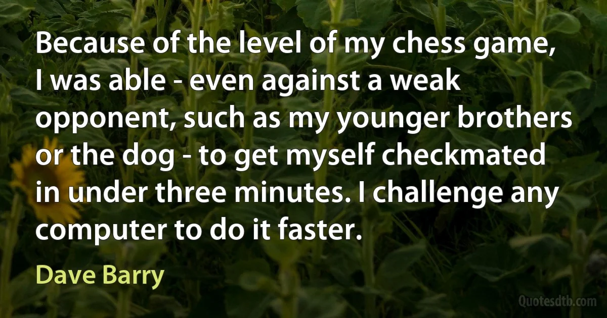 Because of the level of my chess game, I was able - even against a weak opponent, such as my younger brothers or the dog - to get myself checkmated in under three minutes. I challenge any computer to do it faster. (Dave Barry)