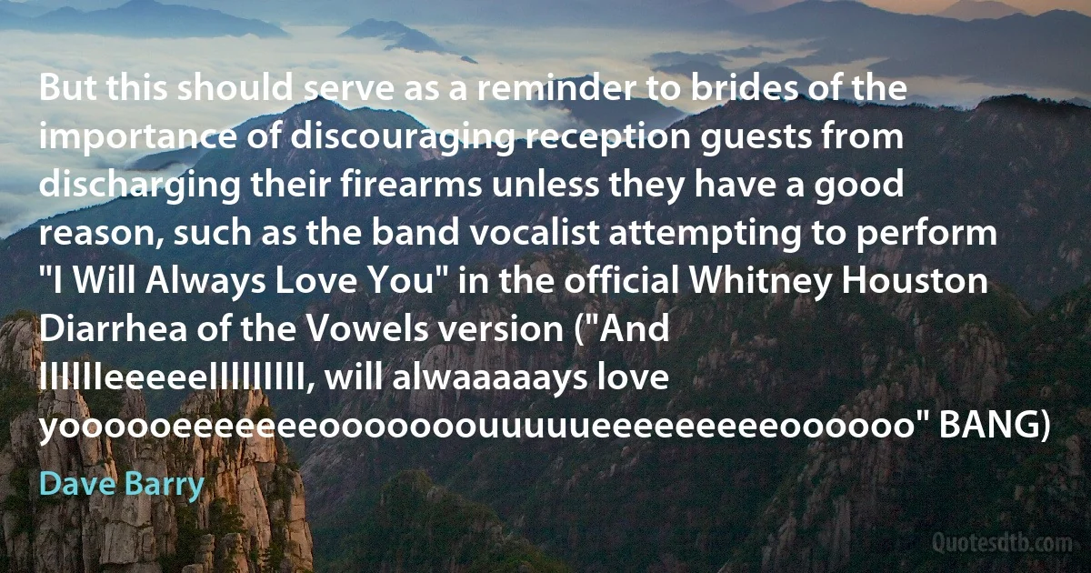 But this should serve as a reminder to brides of the importance of discouraging reception guests from discharging their firearms unless they have a good reason, such as the band vocalist attempting to perform "I Will Always Love You" in the official Whitney Houston Diarrhea of the Vowels version ("And IIIIIIeeeeeIIIIIIIII, will alwaaaaays love yoooooeeeeeeeooooooouuuuueeeeeeeeeoooooo" BANG) (Dave Barry)