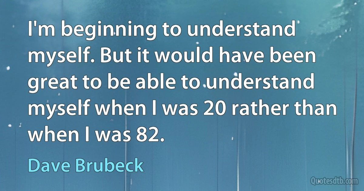 I'm beginning to understand myself. But it would have been great to be able to understand myself when I was 20 rather than when I was 82. (Dave Brubeck)