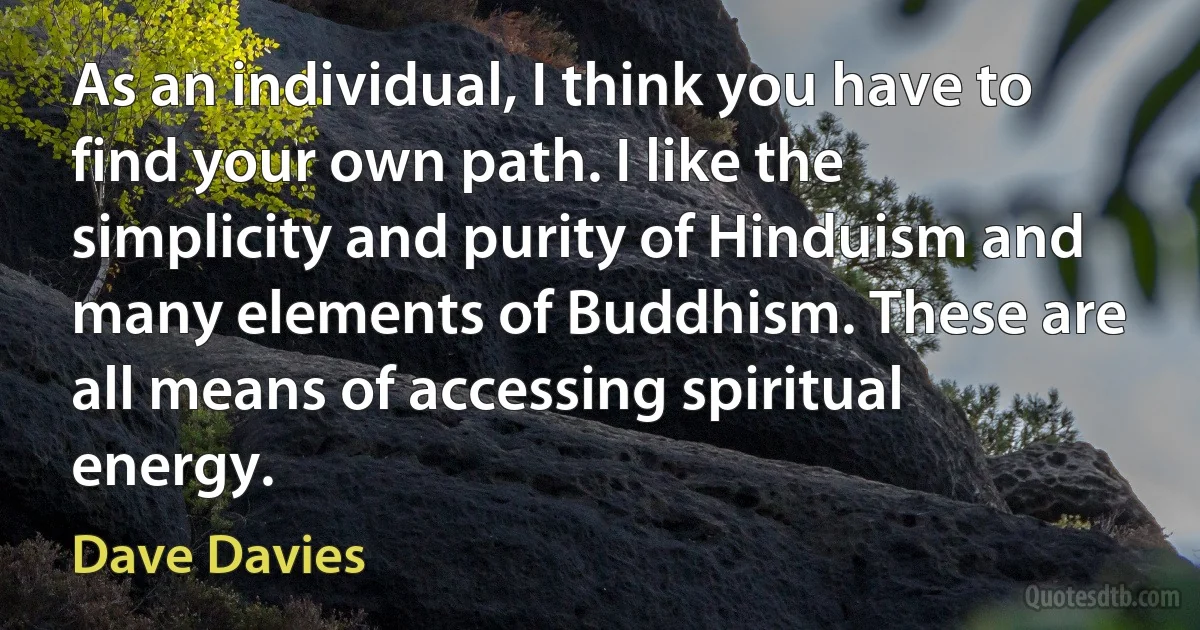 As an individual, I think you have to find your own path. I like the simplicity and purity of Hinduism and many elements of Buddhism. These are all means of accessing spiritual energy. (Dave Davies)