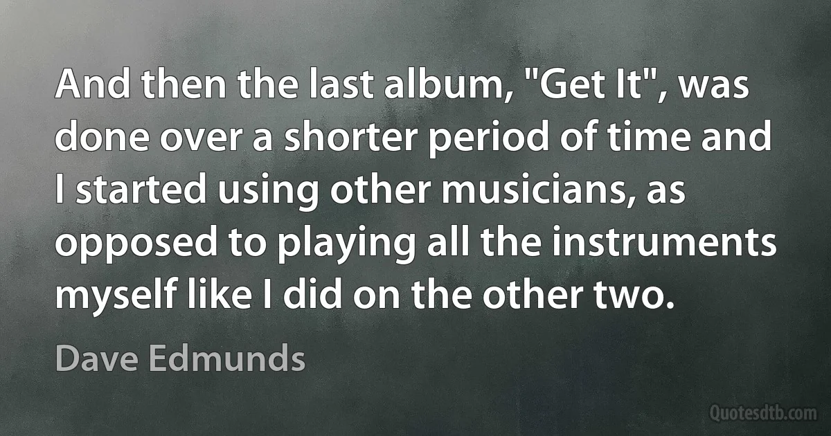 And then the last album, "Get It", was done over a shorter period of time and I started using other musicians, as opposed to playing all the instruments myself like I did on the other two. (Dave Edmunds)