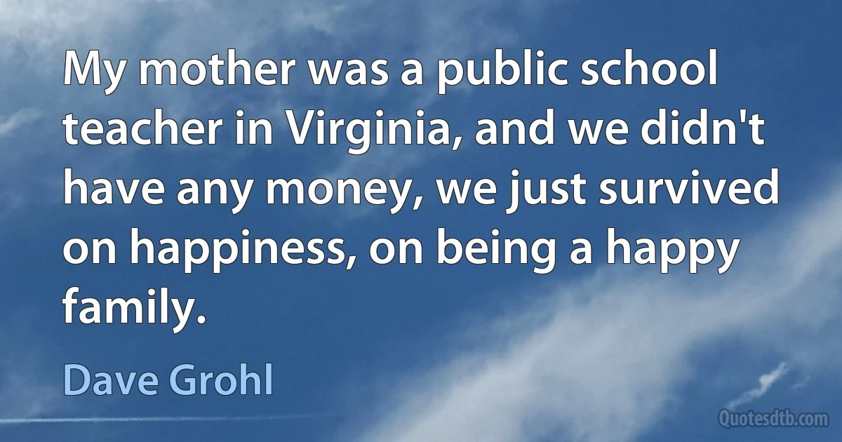 My mother was a public school teacher in Virginia, and we didn't have any money, we just survived on happiness, on being a happy family. (Dave Grohl)