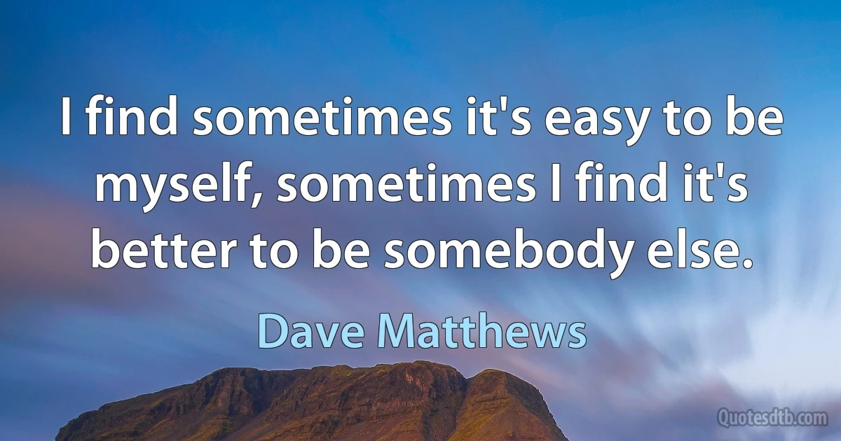 I find sometimes it's easy to be myself, sometimes I find it's better to be somebody else. (Dave Matthews)