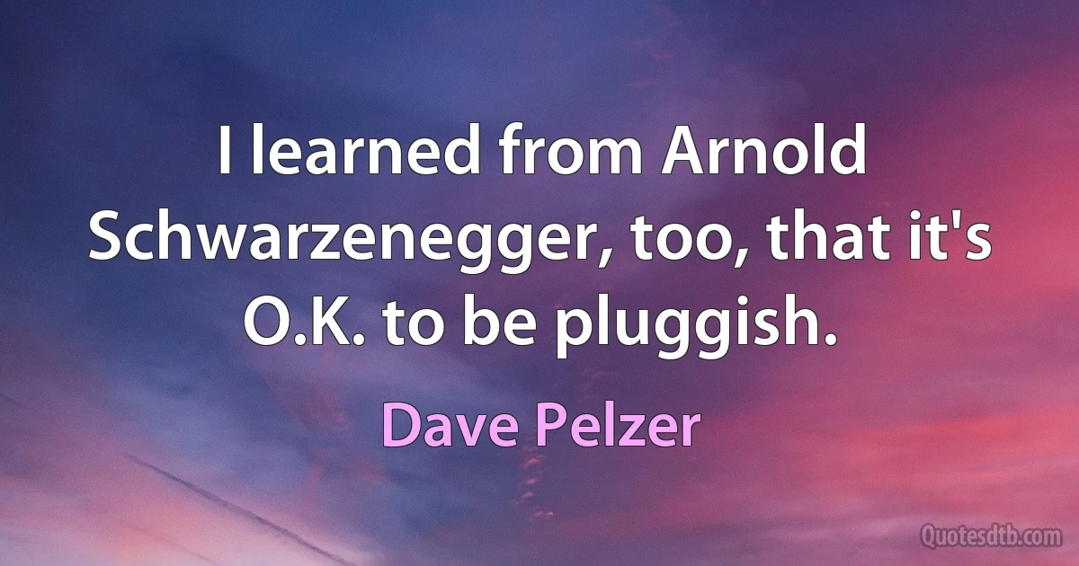 I learned from Arnold Schwarzenegger, too, that it's O.K. to be pluggish. (Dave Pelzer)