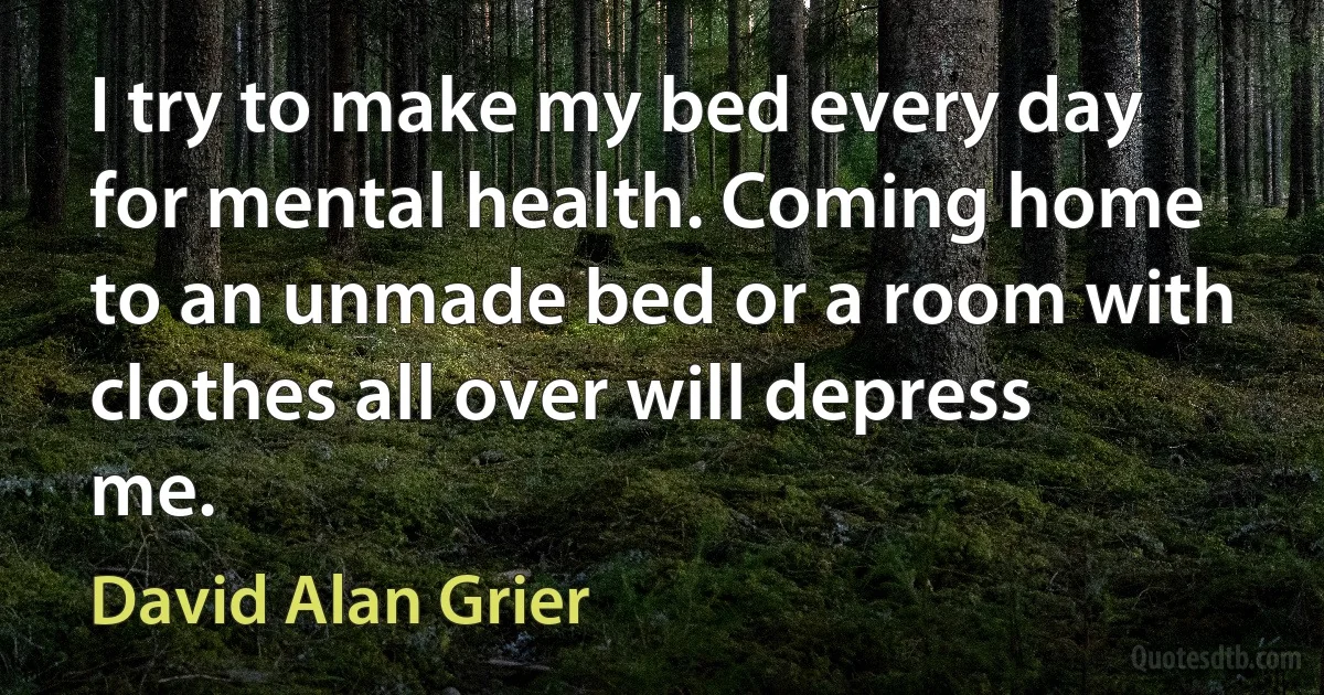 I try to make my bed every day for mental health. Coming home to an unmade bed or a room with clothes all over will depress me. (David Alan Grier)