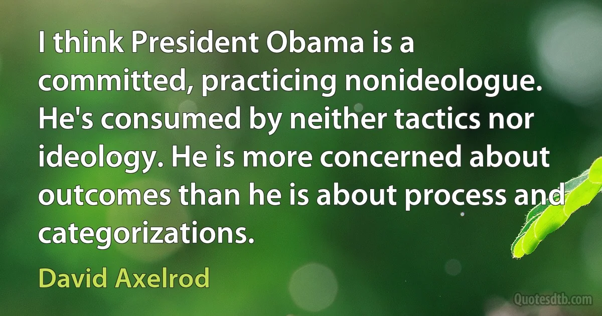 I think President Obama is a committed, practicing nonideologue. He's consumed by neither tactics nor ideology. He is more concerned about outcomes than he is about process and categorizations. (David Axelrod)