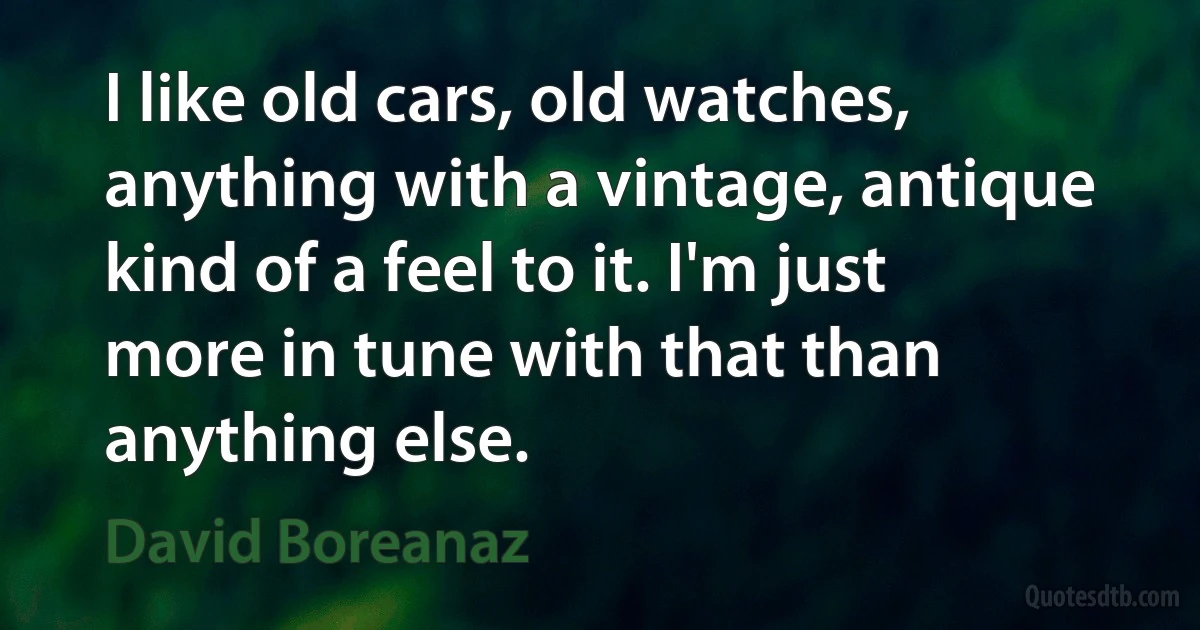 I like old cars, old watches, anything with a vintage, antique kind of a feel to it. I'm just more in tune with that than anything else. (David Boreanaz)