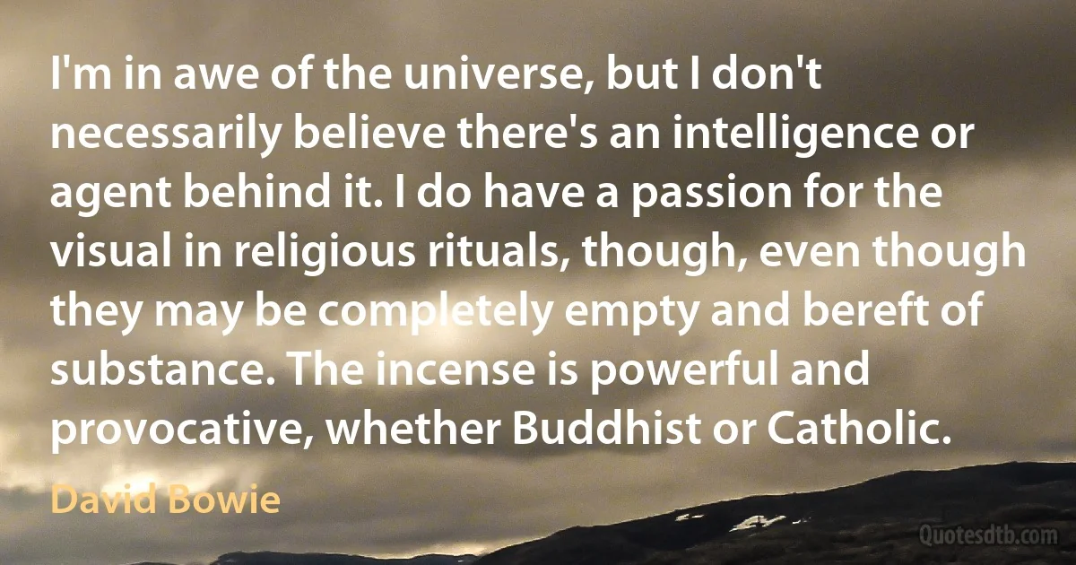 I'm in awe of the universe, but I don't necessarily believe there's an intelligence or agent behind it. I do have a passion for the visual in religious rituals, though, even though they may be completely empty and bereft of substance. The incense is powerful and provocative, whether Buddhist or Catholic. (David Bowie)