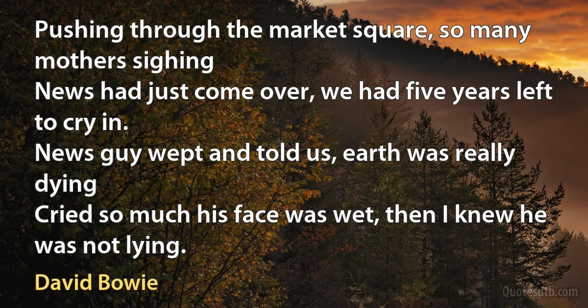 Pushing through the market square, so many mothers sighing
News had just come over, we had five years left to cry in.
News guy wept and told us, earth was really dying
Cried so much his face was wet, then I knew he was not lying. (David Bowie)