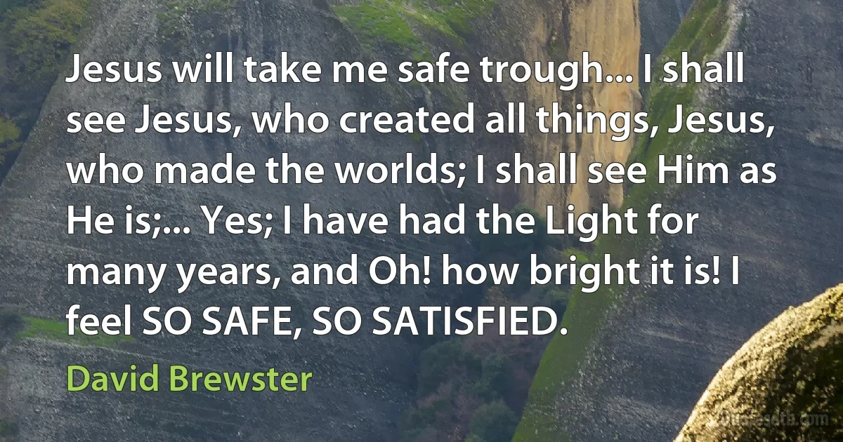 Jesus will take me safe trough... I shall see Jesus, who created all things, Jesus, who made the worlds; I shall see Him as He is;... Yes; I have had the Light for many years, and Oh! how bright it is! I feel SO SAFE, SO SATISFIED. (David Brewster)