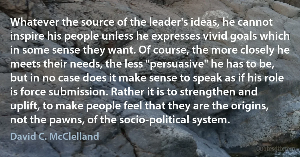 Whatever the source of the leader's ideas, he cannot inspire his people unless he expresses vivid goals which in some sense they want. Of course, the more closely he meets their needs, the less "persuasive" he has to be, but in no case does it make sense to speak as if his role is force submission. Rather it is to strengthen and uplift, to make people feel that they are the origins, not the pawns, of the socio-political system. (David C. McClelland)