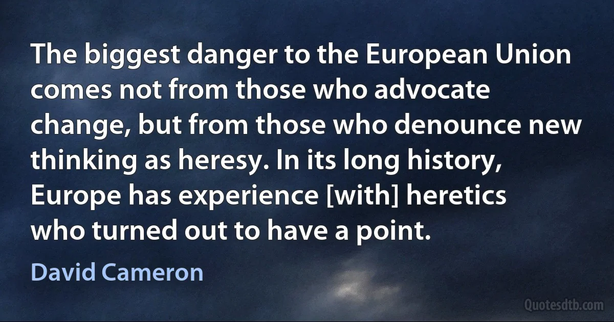 The biggest danger to the European Union comes not from those who advocate change, but from those who denounce new thinking as heresy. In its long history, Europe has experience [with] heretics who turned out to have a point. (David Cameron)