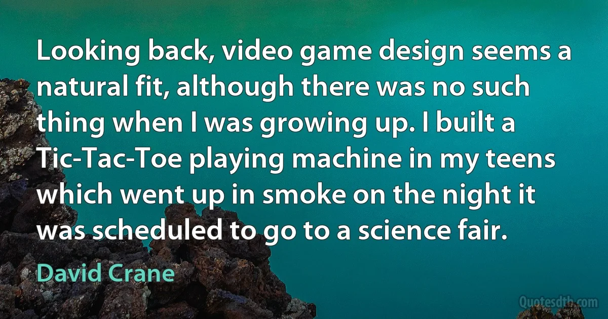 Looking back, video game design seems a natural fit, although there was no such thing when I was growing up. I built a Tic-Tac-Toe playing machine in my teens which went up in smoke on the night it was scheduled to go to a science fair. (David Crane)