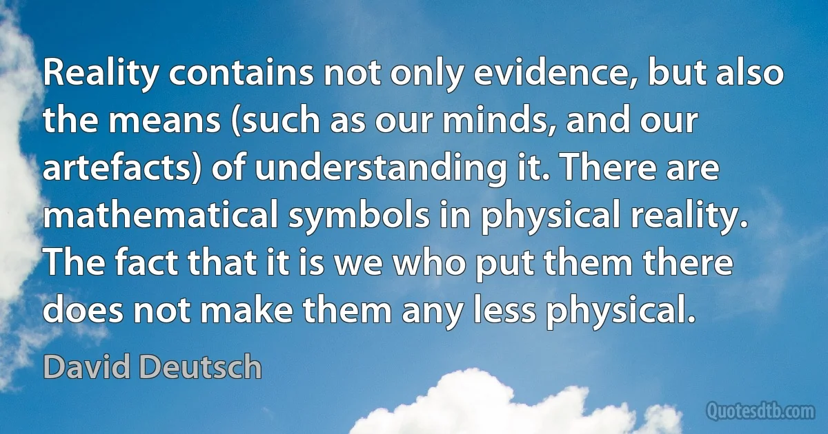 Reality contains not only evidence, but also the means (such as our minds, and our artefacts) of understanding it. There are mathematical symbols in physical reality. The fact that it is we who put them there does not make them any less physical. (David Deutsch)