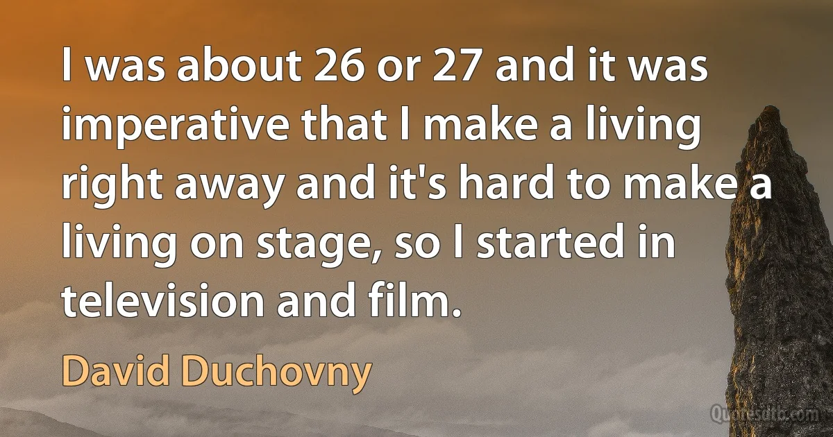 I was about 26 or 27 and it was imperative that I make a living right away and it's hard to make a living on stage, so I started in television and film. (David Duchovny)