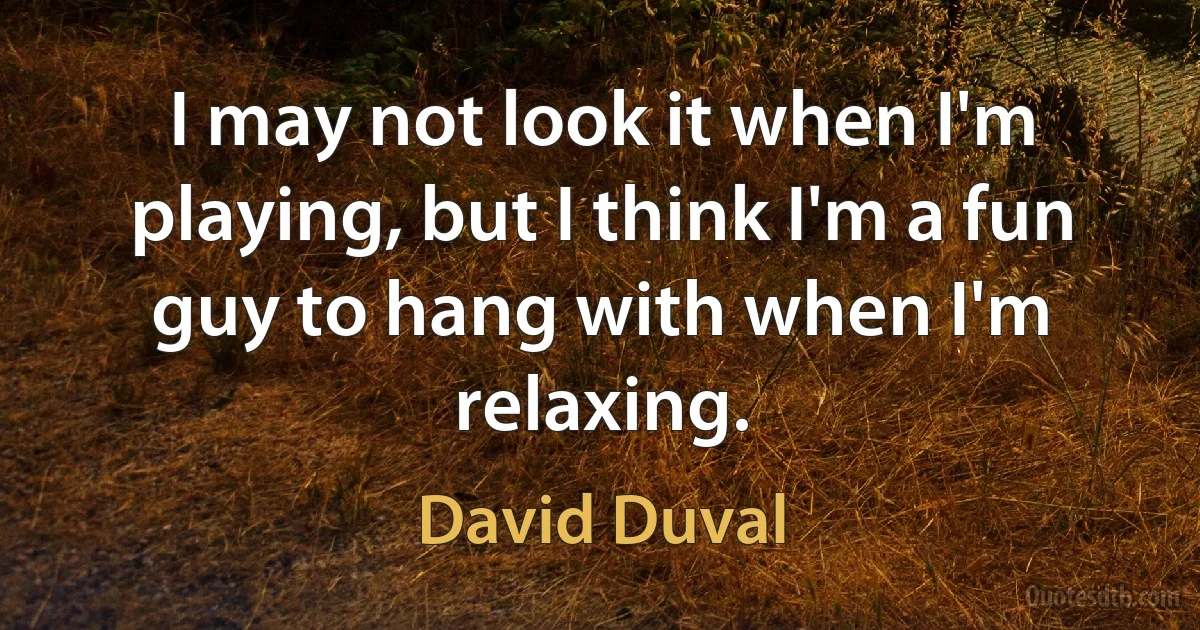 I may not look it when I'm playing, but I think I'm a fun guy to hang with when I'm relaxing. (David Duval)