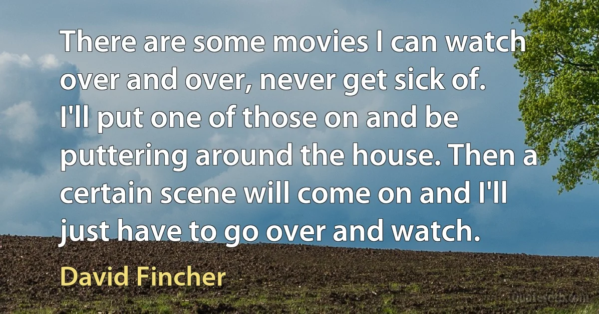 There are some movies I can watch over and over, never get sick of. I'll put one of those on and be puttering around the house. Then a certain scene will come on and I'll just have to go over and watch. (David Fincher)