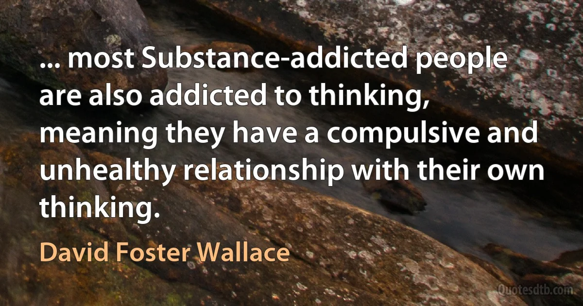 ... most Substance-addicted people are also addicted to thinking, meaning they have a compulsive and unhealthy relationship with their own thinking. (David Foster Wallace)