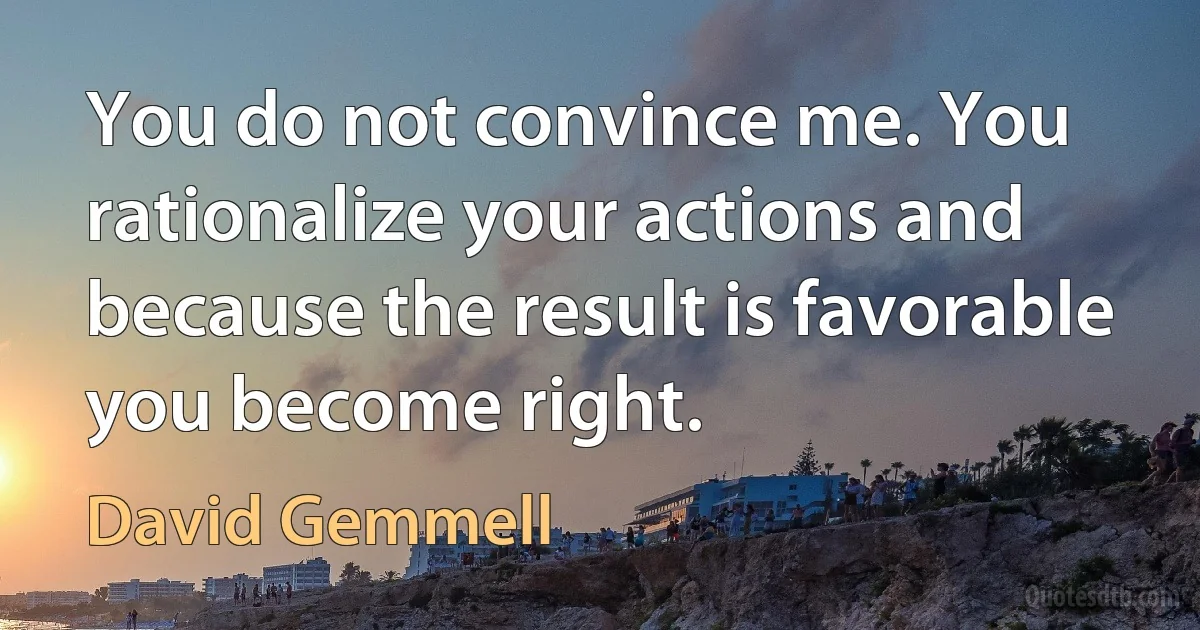 You do not convince me. You rationalize your actions and because the result is favorable you become right. (David Gemmell)