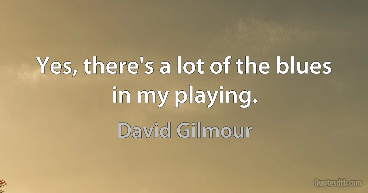 Yes, there's a lot of the blues in my playing. (David Gilmour)