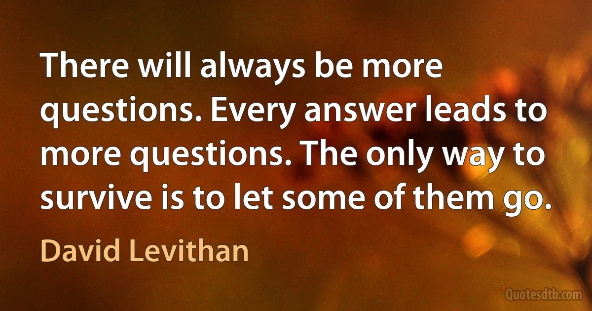 There will always be more questions. Every answer leads to more questions. The only way to survive is to let some of them go. (David Levithan)