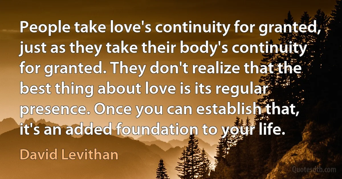 People take love's continuity for granted, just as they take their body's continuity for granted. They don't realize that the best thing about love is its regular presence. Once you can establish that, it's an added foundation to your life. (David Levithan)