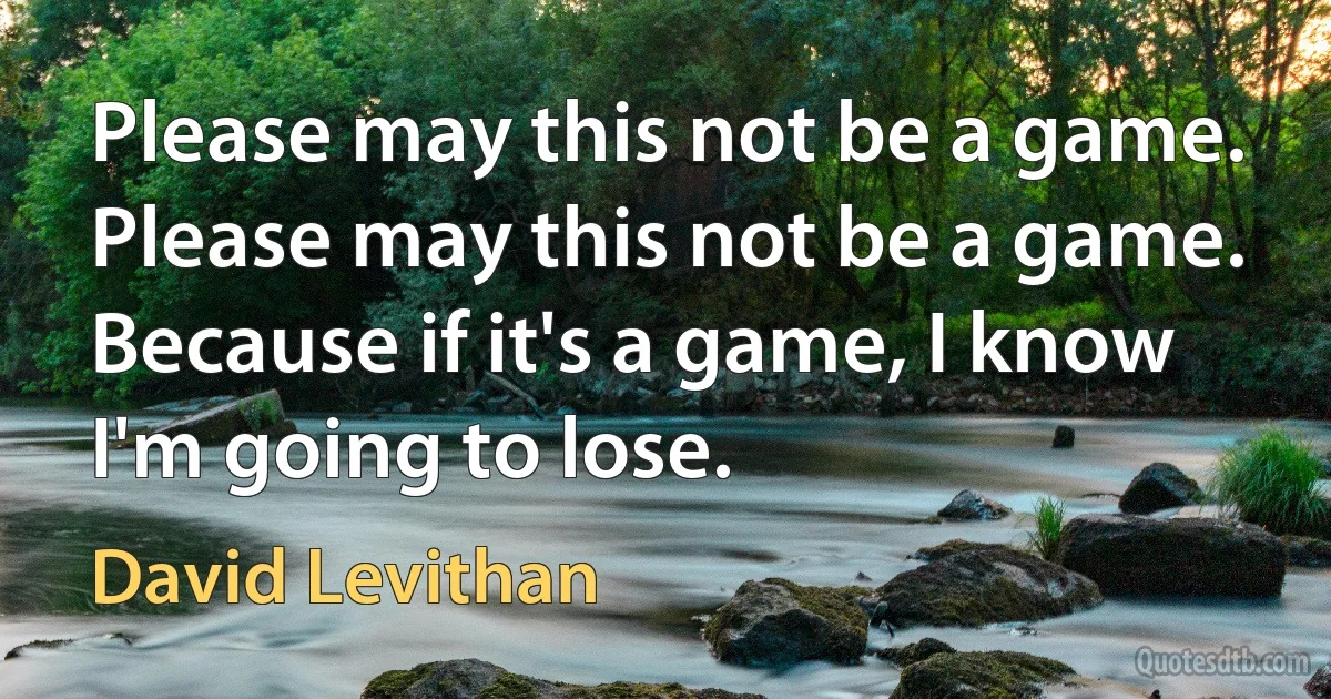 Please may this not be a game. Please may this not be a game. Because if it's a game, I know I'm going to lose. (David Levithan)