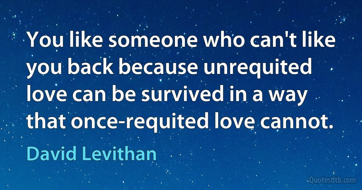 You like someone who can't like you back because unrequited love can be survived in a way that once-requited love cannot. (David Levithan)