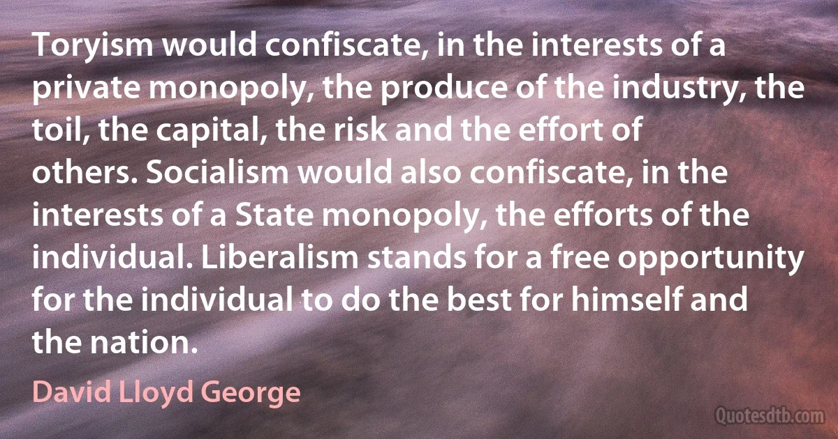 Toryism would confiscate, in the interests of a private monopoly, the produce of the industry, the toil, the capital, the risk and the effort of others. Socialism would also confiscate, in the interests of a State monopoly, the efforts of the individual. Liberalism stands for a free opportunity for the individual to do the best for himself and the nation. (David Lloyd George)