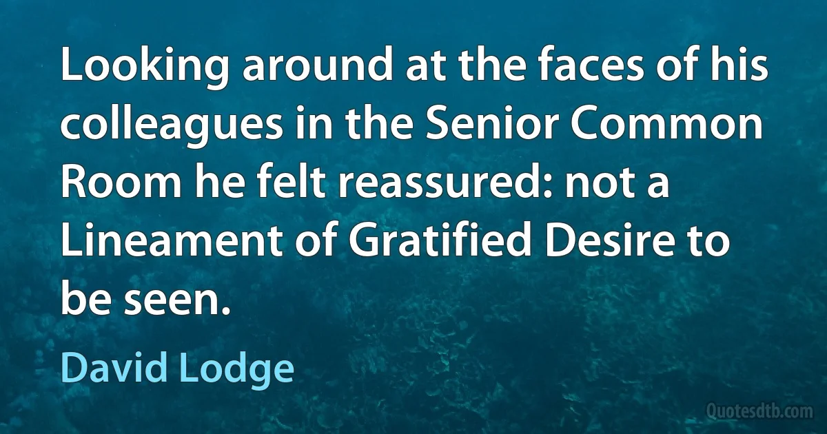 Looking around at the faces of his colleagues in the Senior Common Room he felt reassured: not a Lineament of Gratified Desire to be seen. (David Lodge)