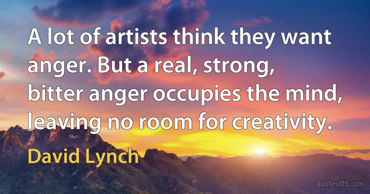 A lot of artists think they want anger. But a real, strong, bitter anger occupies the mind, leaving no room for creativity. (David Lynch)