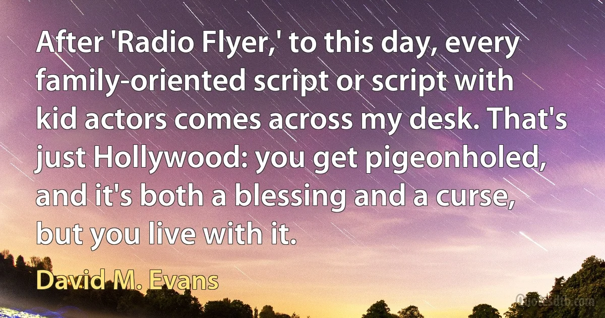 After 'Radio Flyer,' to this day, every family-oriented script or script with kid actors comes across my desk. That's just Hollywood: you get pigeonholed, and it's both a blessing and a curse, but you live with it. (David M. Evans)