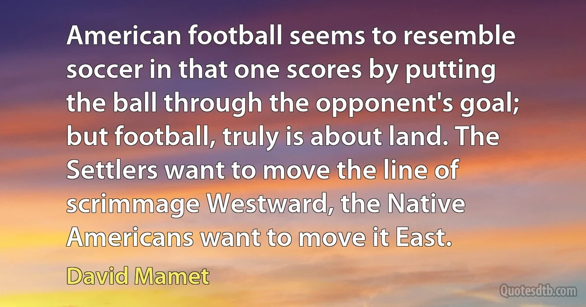 American football seems to resemble soccer in that one scores by putting the ball through the opponent's goal; but football, truly is about land. The Settlers want to move the line of scrimmage Westward, the Native Americans want to move it East. (David Mamet)