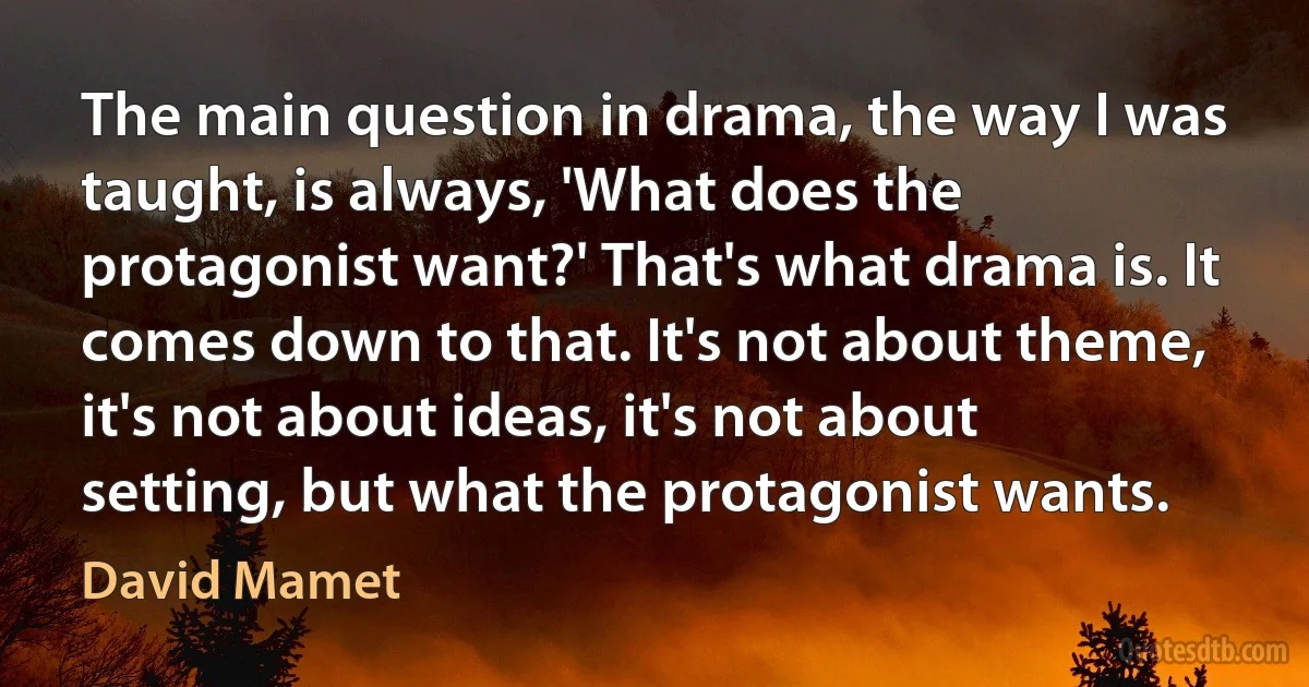 The main question in drama, the way I was taught, is always, 'What does the protagonist want?' That's what drama is. It comes down to that. It's not about theme, it's not about ideas, it's not about setting, but what the protagonist wants. (David Mamet)