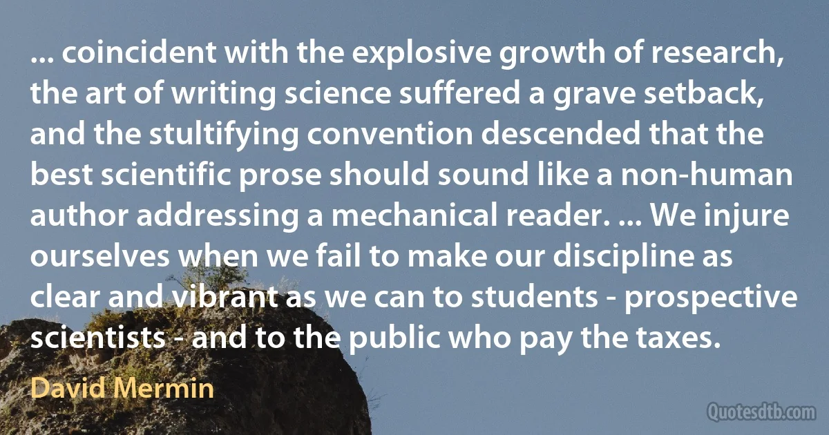 ... coincident with the explosive growth of research, the art of writing science suffered a grave setback, and the stultifying convention descended that the best scientific prose should sound like a non-human author addressing a mechanical reader. ... We injure ourselves when we fail to make our discipline as clear and vibrant as we can to students - prospective scientists - and to the public who pay the taxes. (David Mermin)