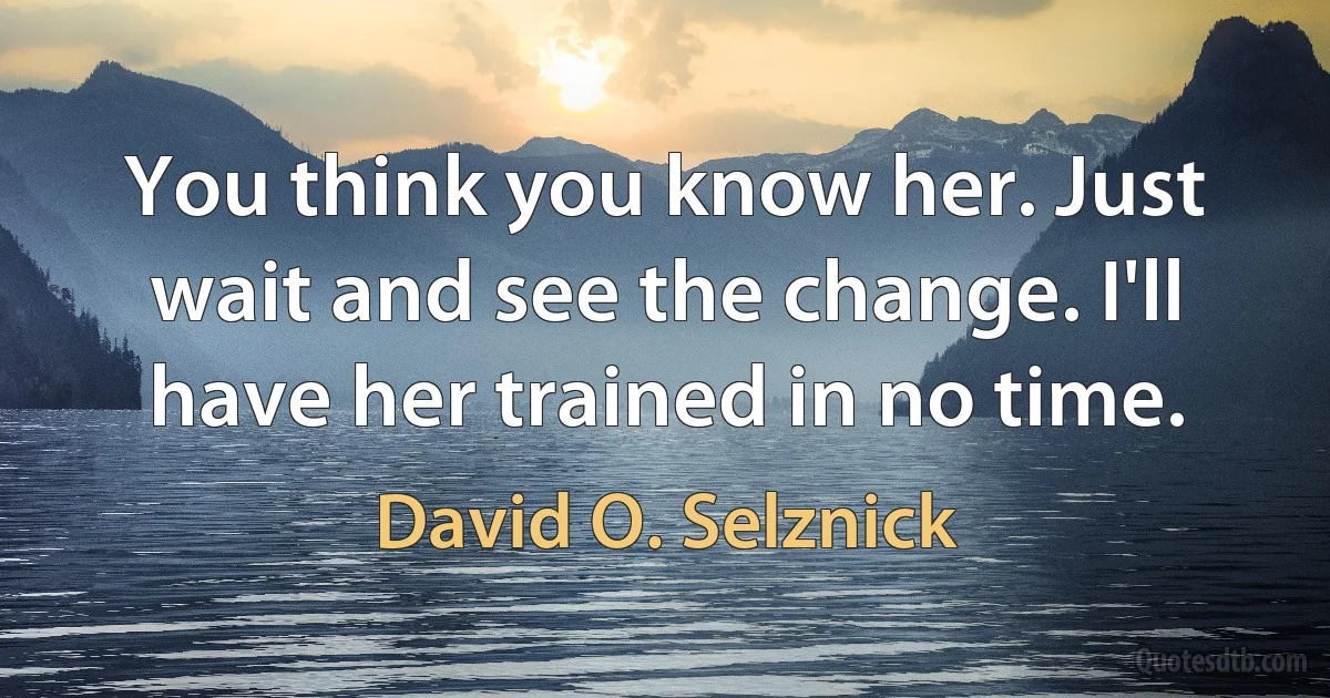 You think you know her. Just wait and see the change. I'll have her trained in no time. (David O. Selznick)